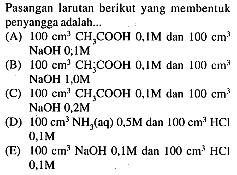 Pasangan larutan berikut yang membentuk penyangga adalah...
(A)  100 cm^(3) CH_(3) COOH 0,1 M  dan  100 cm^(3)   NaOH 0 ; 1 M 
(B)  100 cm^(3) CH_(3) COOH 0,1 M  dan  100 cm^(3)   NaOH 1,0 M 
(C)  100 cm^(3) CH_(3) COOH 0,1 M  dan  100 cm^(3)   NaOH 0,2 M 
(D)  100 cm^(3) NH_(3)  (aq)  0,5 M  dan  100 cm^(3) HCl   0,1 M 
(E)  100 cm^(3) NaOH 0,1 M  dan  100 cm^(3) HCl   0,1 M 