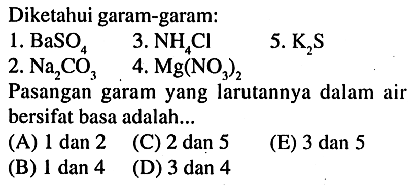 Diketahui garam-garam:
1.  BaSO_(4)  3 . NH_(4) Cl 
5.  K_(2) ~S 
2.  Na_(2) CO_(3)   4.  Mg(NO_(3))_(2) 
Pasangan garam yang larutannya dalam air bersifat basa adalah...
(A)  1 dan 2 
(C) 2 dan 5
(E)  3 dan 5 
(B) 1 dan 4
(D) 3 dan 4