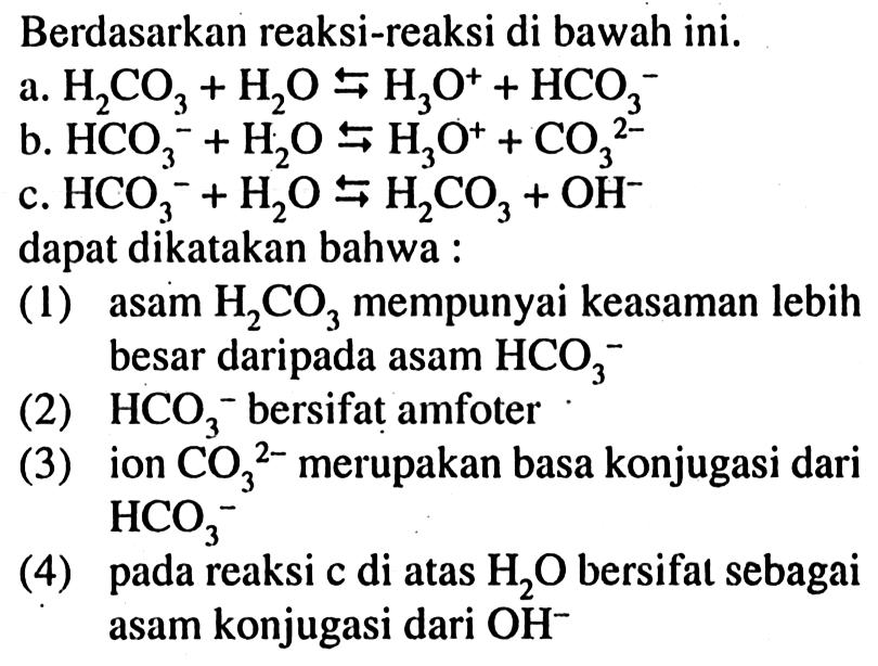 Berdasarkan reaksi-reaksi di bawah ini. 
a. H2CO3 + H2O <=> H3O^+ + HCO3^- 
b. HCO3^- + H2O <=> H3O^+ + CO3^(2-) 
c. HCO3^- + H2O <=> H2CO3 + OH^- 
dapat dikatakan bahwa : 
(1) asam H2CO3 mempunyai keasaman lebih besar daripada asam HCO3^- (2) HCO3^- bersifat amfoter (3) ion CO3^(2-) merupakan basa konjugasi dari HCO3^- (4) pada reaksi c di atas H2O bersifat sebagai asam konjugasi dari OH^- 