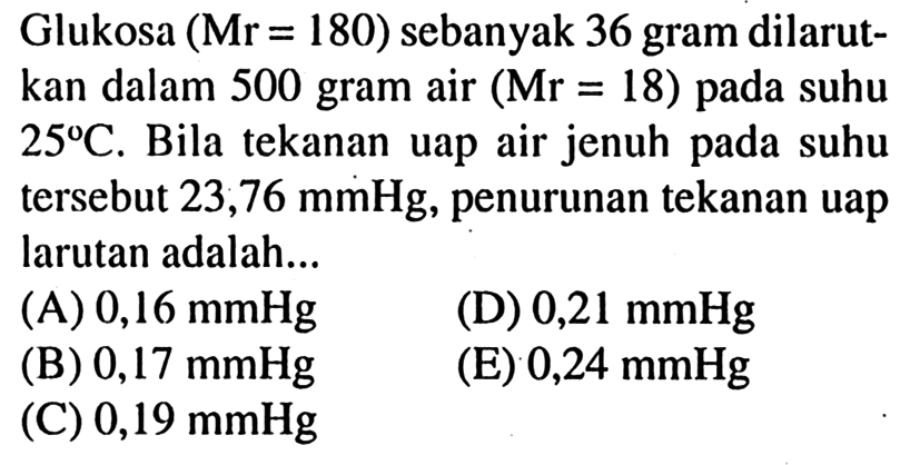 Glukosa (Mr = 180) sebanyak 36 gram dilarut- kan dalam 500 gram air (Mr = 18) pada suhu 25 C. Bila tekanan uap air jenuh pada suhu tersebut 23,76 mmHg, penurunan tekanan uap larutan adalah... 