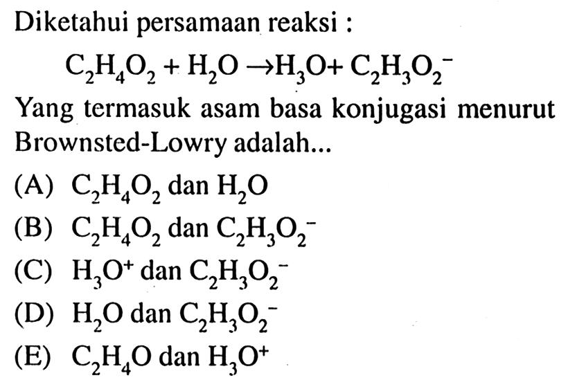 Diketahui persamaan reaksi : C2H4O2 + H2O -> H3O + C2H3O2^- Yang termasuk asam basa konjugasi menurut Brownsted-Lowry adalah (A) C2H4O2 dan H2O (B) C2H4O2 dan C2H3O2^- (C) H3O^+ dan C2H3O2^- (D) H2O dan C2H3O2^- (E) C2H4O dan H3O^+