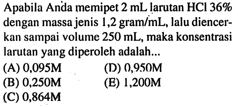 Apabila Anda memipet 2 mL larutan HCl 36% dengan massa jenis 1,2 gram/mL, lalu diencerkan sampai volume 250 mL, maka konsentrasi larutan yang diperoleh adalah...