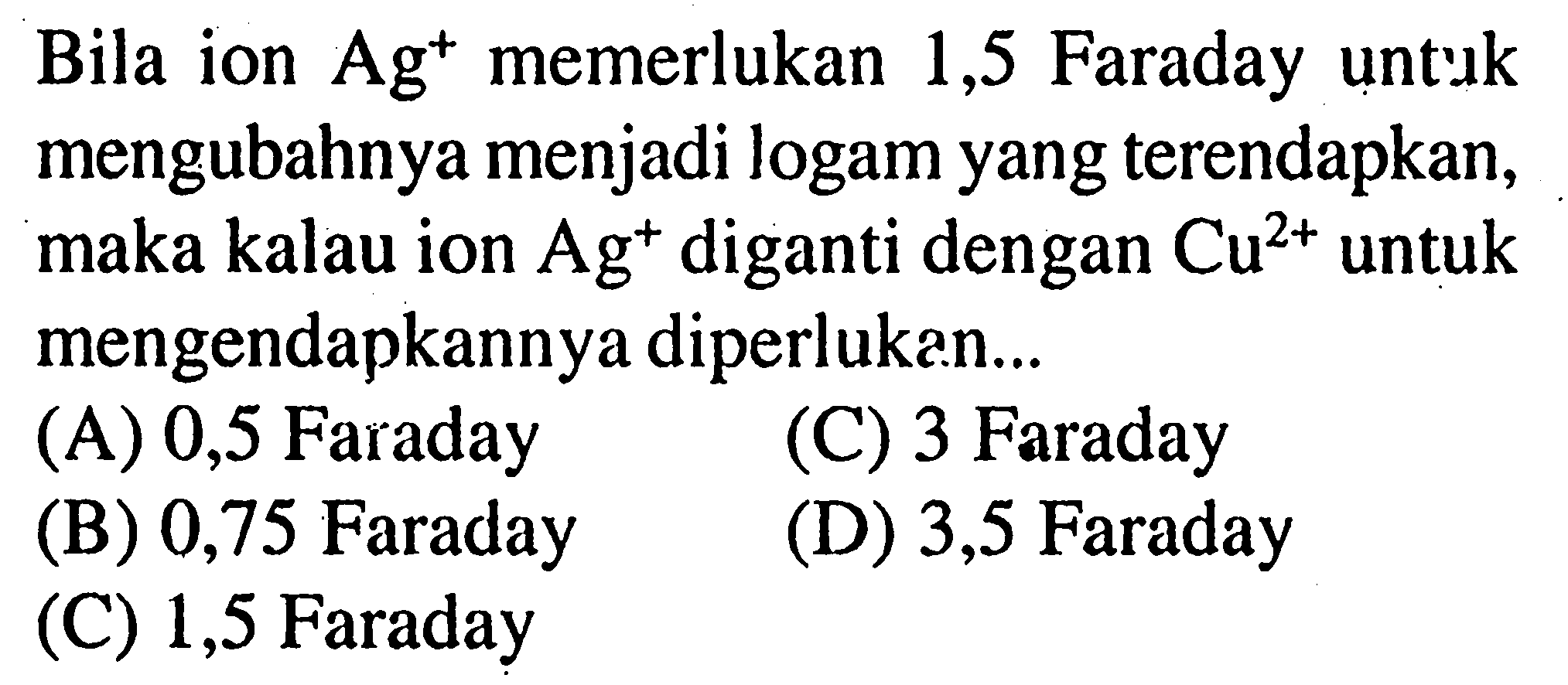 Bila ion Ag^+ memerlukan 1,5 Faraday untuk mengubahnya menjadi logam yang terendapkan, maka kalau ion  Ag^+ diganti dengan Cu^(2+) untuk mengendapkannya diperlukan...