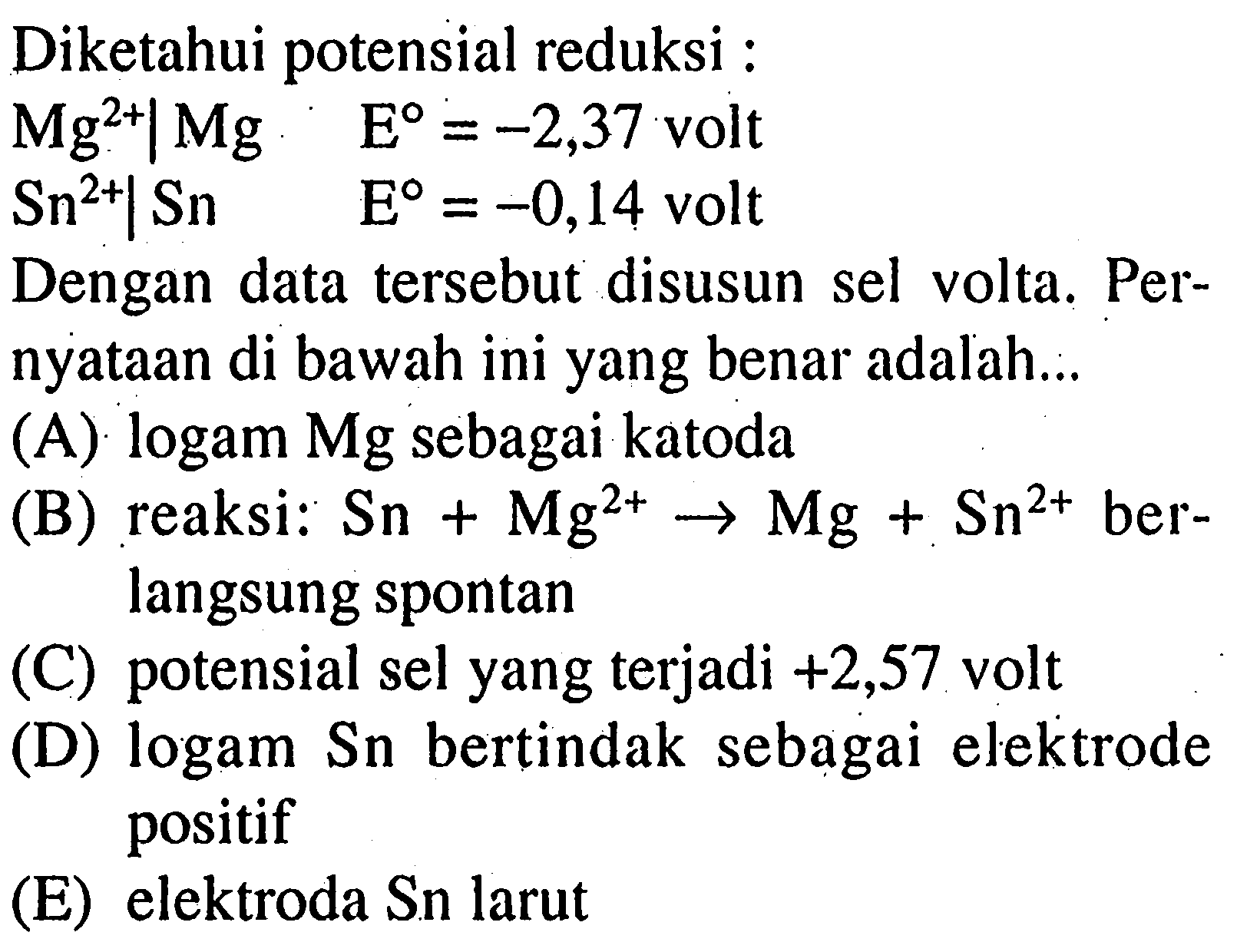 Diketahui potensial reduksi : Mg^2+ | Mg  E=-2,37 volt  Sn^2+ | Sn  E=-0,14  voltDengan data tersebut disusun sel volta. Pernyataan di bawah ini yang benar adalah...