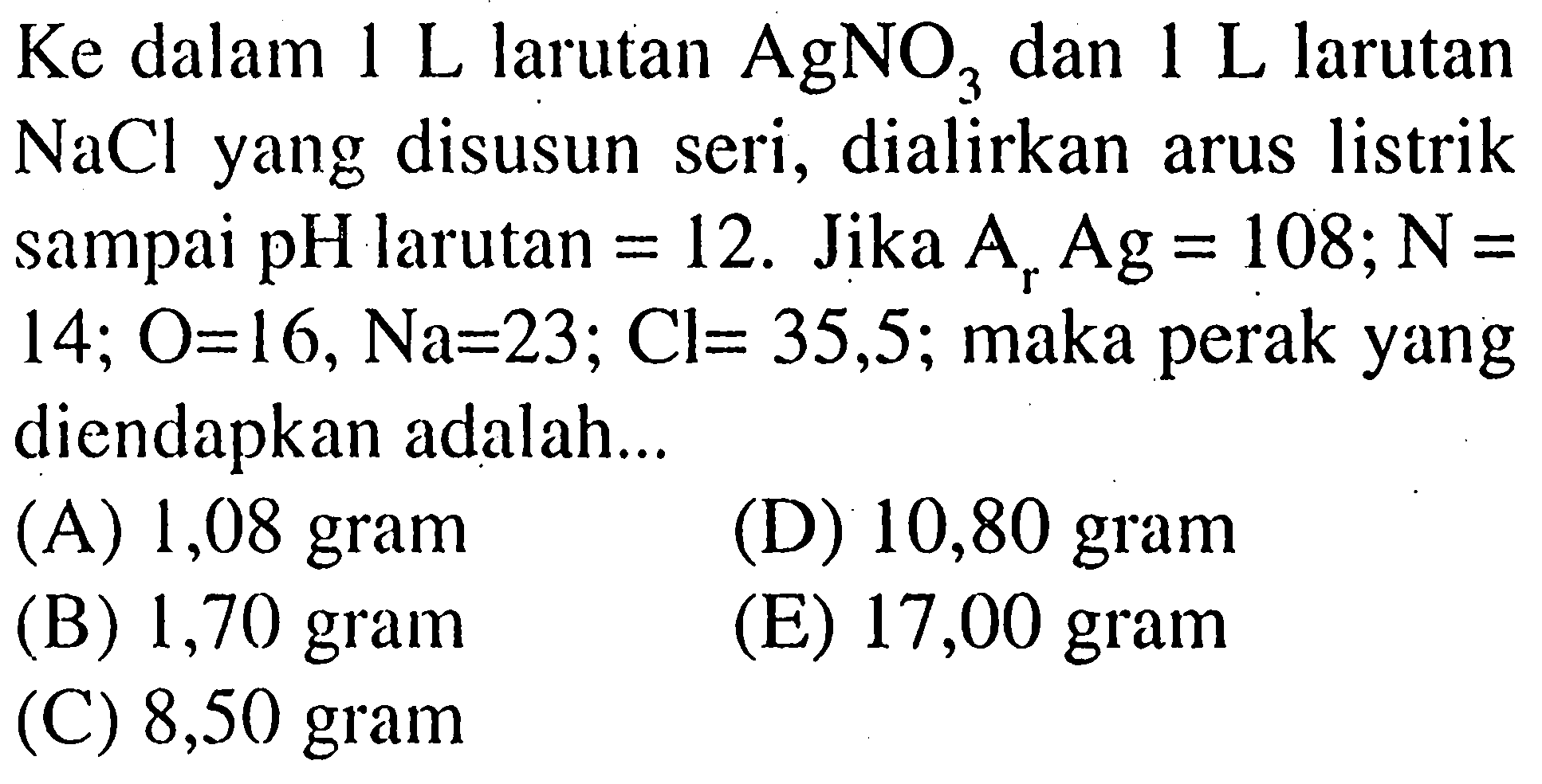 Ke dalam 1 L larutan AgNO3 dan 1 L larutan NaCl yang disusun seri, dialirkan arus listrik sampai pH larutan = 12. Jika Ar Ag = 108; N = 14, O = 16, Na = 23; Cl = 35,5; maka perak yang diendapkan adalah 
