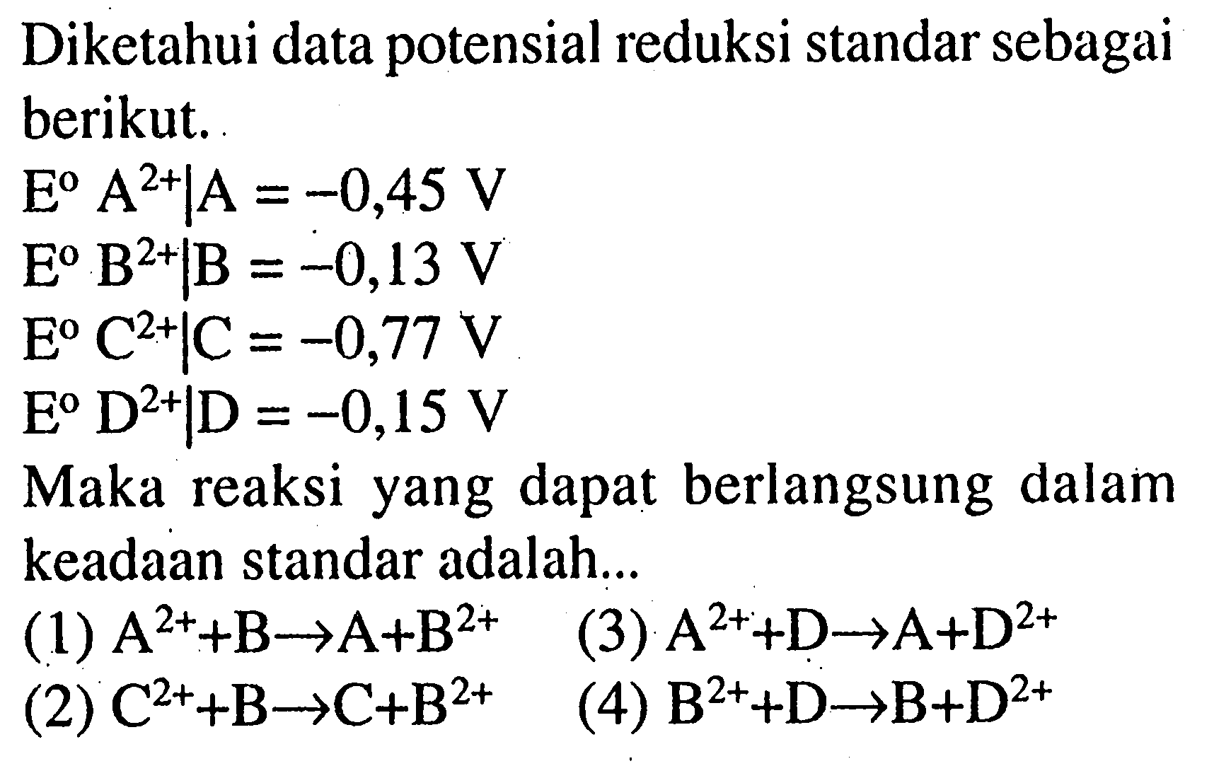 Diketahui data potensial reduksi standar sebagai berikut.E A^(2+) |A = -0,45 V E B^(2+) |B = -0,13 V E C^(2+) |C = -0,77 V E D^(2+) |D = -0,15 V Maka reaksi yang dapat berlangsung dalam keadaan standar adalah...