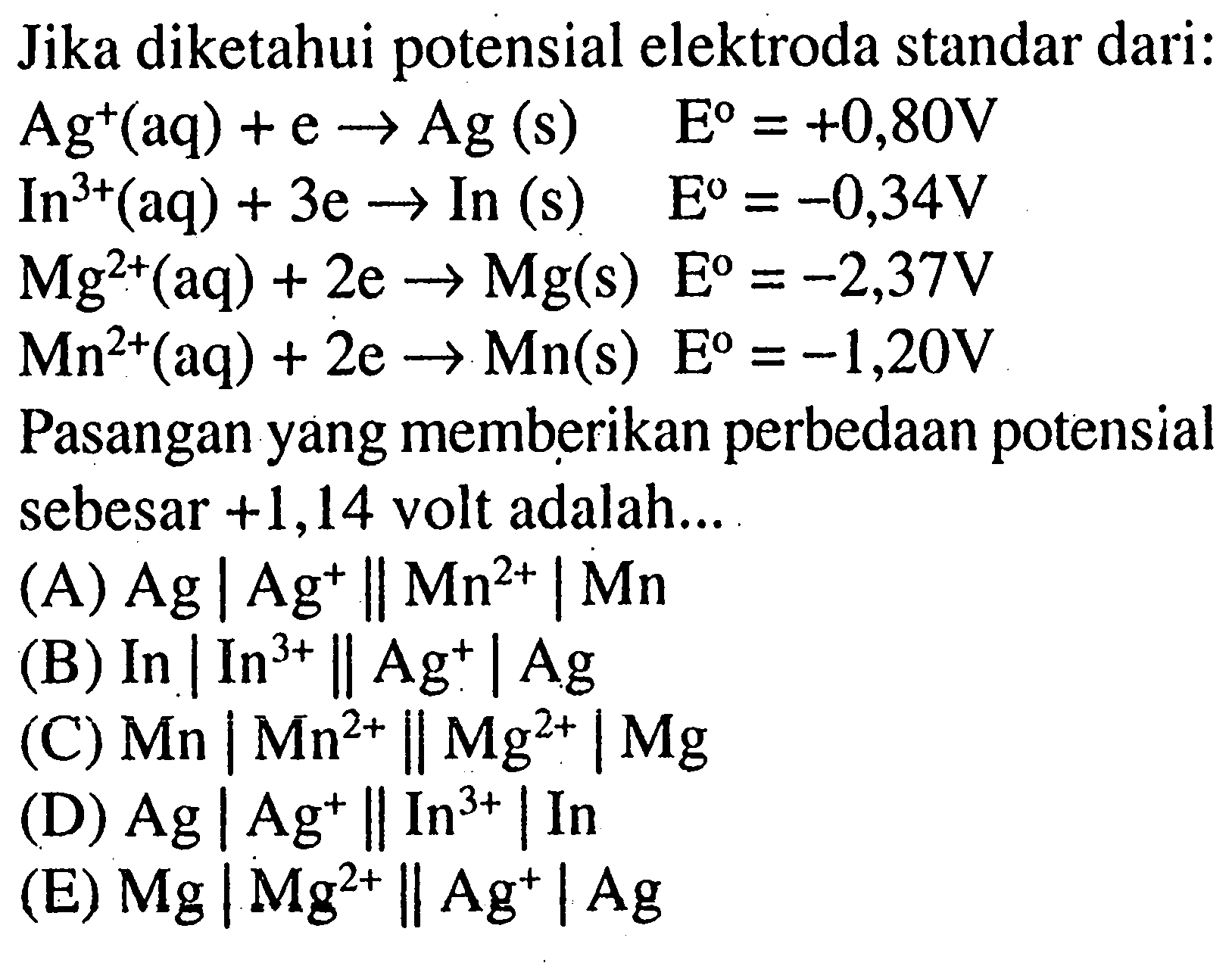 Jika diketahui potensial elektroda standar dari:Ag^+(aq)+e-> Ag(s) E=+0,80 V In^3+(aq)+3e->In(s) E=-0,34 V Mg^2+(aq)+2e->Mg(s) E=-2,37 V Mn^2+(aq)+2e->Mn(s) E=-1,20 VPasangan yang memberikan perbedaan potensial sebesar  +1,14 volt adalah...(A)  Ag|Ag^+||Mn^(2+)| Mn (B)  In|In^(3+)|| Ag^+| Ag (C)  Mn|Mn^(2+)|| Mg^(2+)| Mg (D)  Ag|Ag^+||In^(3+)| In (E)  Mg|Mg^(2+)|| Ag^+|Ag 