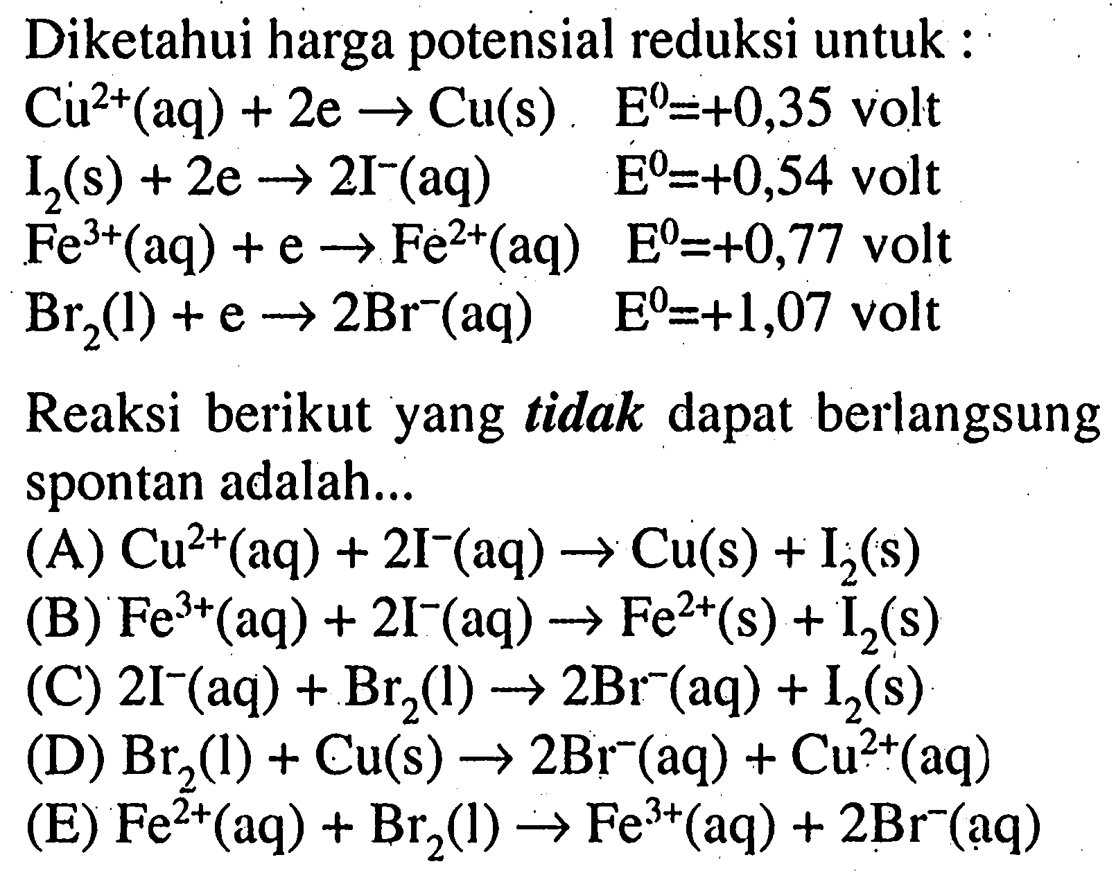 Diketahui harga potensial reduksi untuk :  Cu^2+(aq)+2e ->Cu(s)      E^0=+0,35  volt I2(s)+2e ->2I^-(aq)             E^0=+0,54  volt  Fe^3+(aq)+e->Fe^2+(aq)   E^0=+0,77  volt  Br2(1)+e->2Br^-(aq)           E^0=+1,07  voltReaksi berikut yang tidak dapat berlangsung spontan adalah...