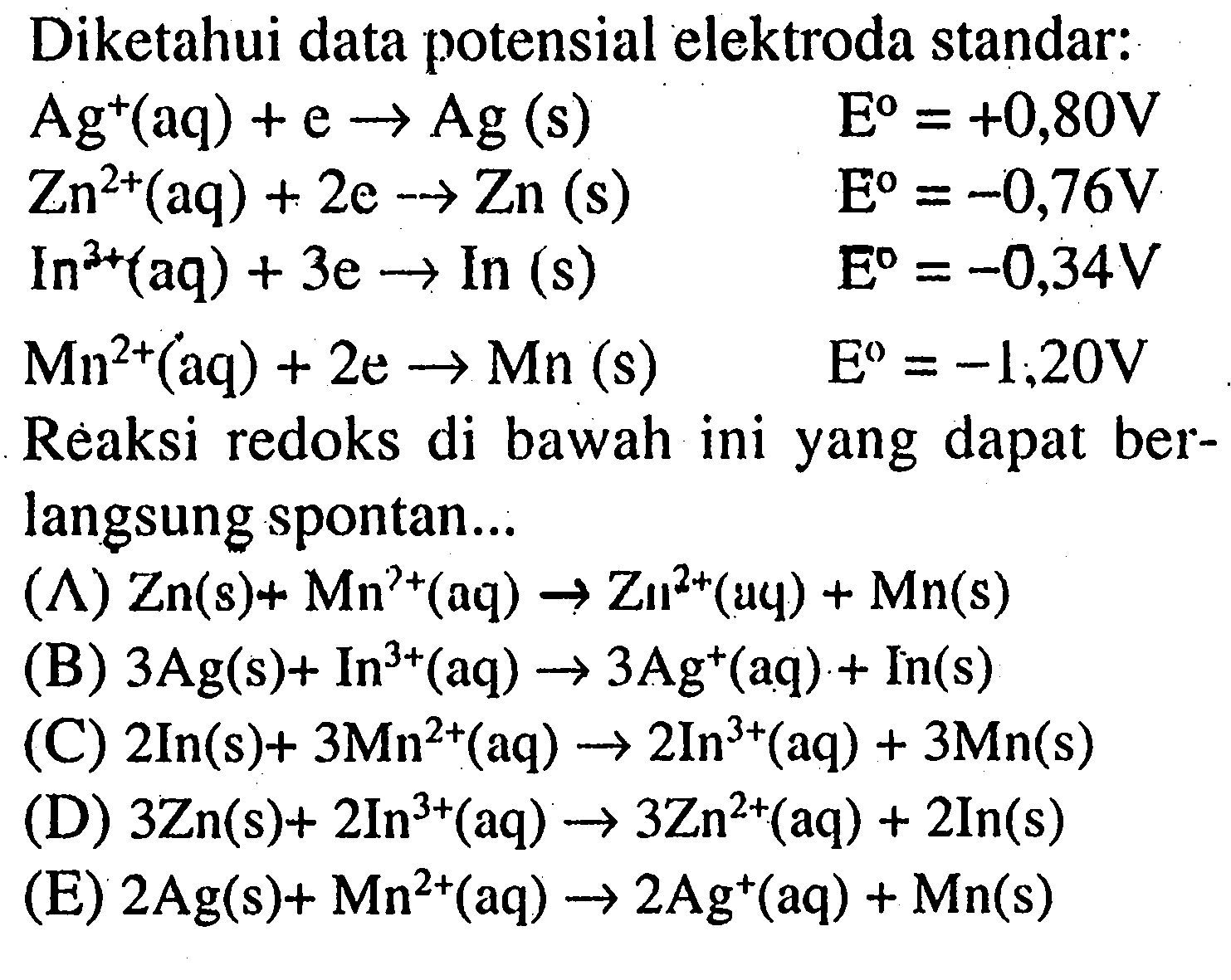 Diketahui data potensial elektroda standar: 
Ag^+(aq) + e -> Ag(s) E^o=+0,80 V Zn^(2+)(aq) + 2e -> Zn(s) E^o=-0,76 V In^(3+)(aq) + 3e -> In(s) E^o=-0,34 V Mn^(2+)(aq) + 2e -> Mn(s) E^o=-1,20 V 
Reaksi redoks di bawah ini yang dapat berlangsung spontan ... 
(A) Zn(s) + Mn^(2+)(aq) -> Zn^(2+)(aq) + Mn(s) 
(B) 3Ag(s) + In^(3+)(aq) -> 3Ag^+(aq) + In(s) 
(C) 2In(s) + 3Mn^(2+)(aq) -> 2In^(3+)(aq) + 3Mn(s) 
(D) 3Zn(s) + 2In^(3+)(aq) -> 3Zn^(2+)(aq) + 2In(s) 
(E) 2Ag(s) + Mn^(2+)(aq) -> 2Ag^+(aq) + Mn(s) 