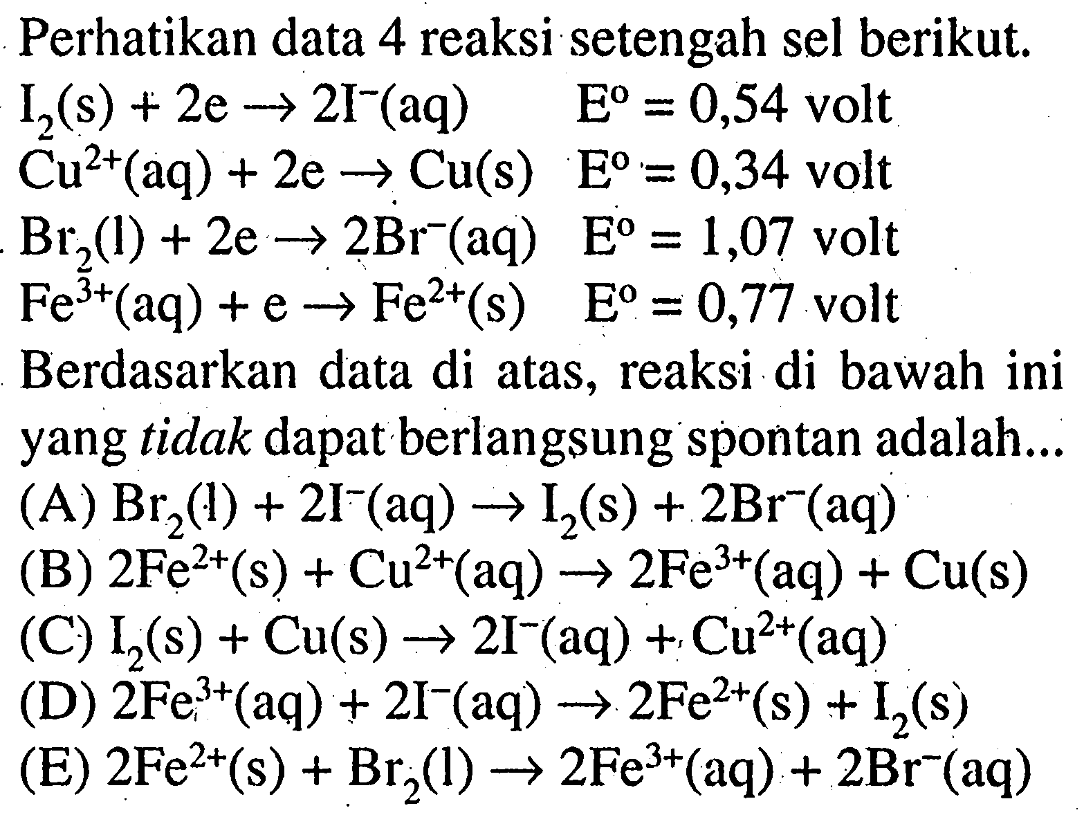 Perhatikan data 4 reaksi setengah sel berikut.
I2 (s) + 2 e -> 2 I^- (aq) E = 0,54 volt 
Cu^(2+) (aq) + 2 e -> Cu (s) E = 0,34 volt 
Br2 (l) + 2 e -> 2 Br^- (aq) E = 1,07 volt 
Fe^(3+) (aq) + e -> Fe^(2+) (s) E = 0,77 volt 
Berdasarkan data di atas, reaksi di bawah ini yang tidak dapat berlangsung spontan adalah.. 
(A) Br2(l) + 2 I^-(aq) -> I2 (s) + 2 Br^- (aq) (B) 2 Fe^(2+) (s) + Cu^(2+) (aq) -> 2 Fe^(3+) (aq) + Cu (s) (C) I2 (s) + Cu (s) -> 2 I^- (aq) + Cu^(2+) (aq) (D) 2Fe^(3+) (aq) + 2 I^- (aq) -> 2 Fe^(2+) (s) + I2 (s) (E) 2 Fe^(2+) (s) + Br2(l) -> 2 Fe^(3+) (aq) + 2 Br^- (aq) 