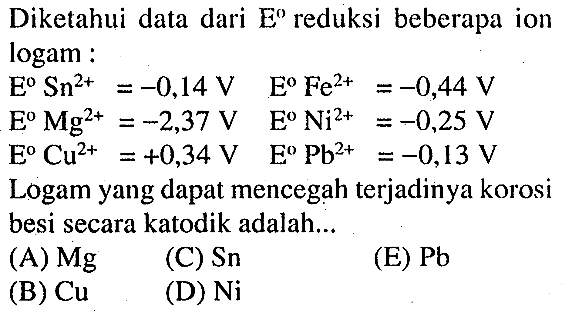 Diketahui data dari E reduksi beberapa ion logam : E Sn^2+=-0,14 V E Fe^2+=-0,44 V E Mg^2+=-2,37 V E Ni^2+=-0,25 V E Cu^2+=+0,34 V E Pb^2+=-0,13 V Logam yang dapat mencegah terjadinya korosi besi secara katodik adalah... (A) Mg (B) Cu (C) Sn (D) Ni (E) Pb 