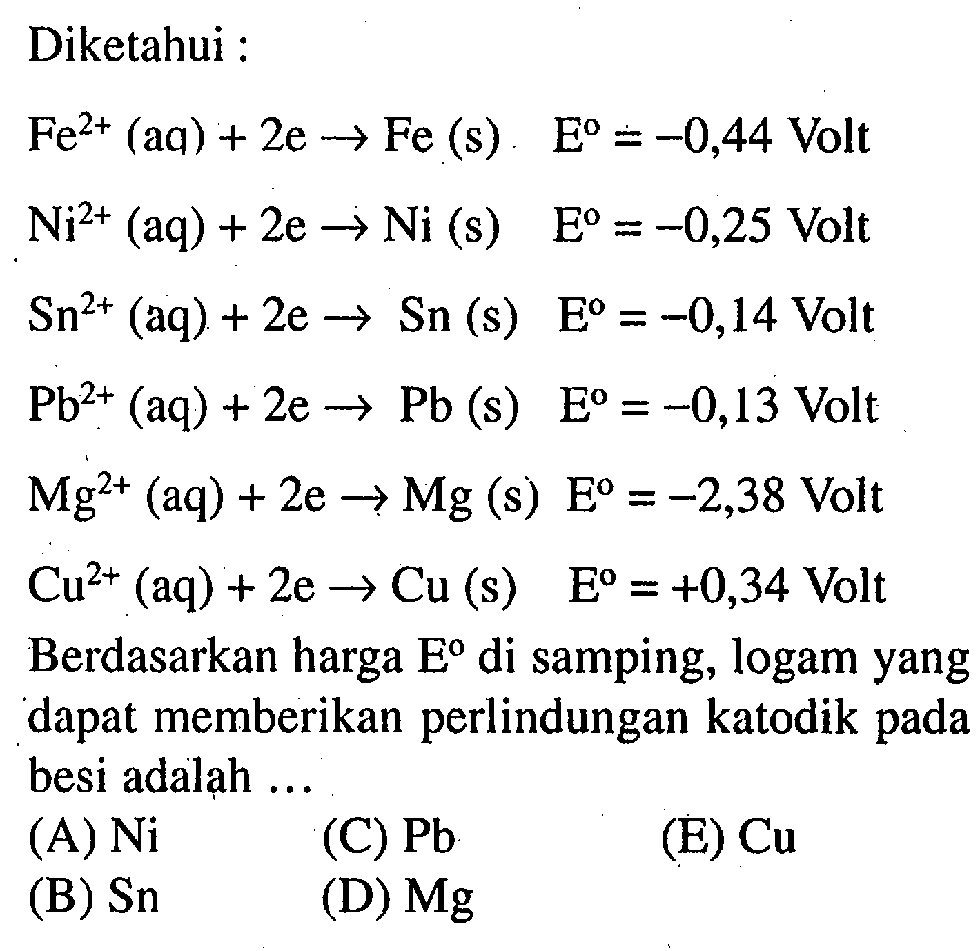 Diketahui :Fe^(2+) (aq) + 2e -> Fe (s)  E=-0,44  Volt  Ni^(2+) (aq) + 2e -> Ni(s)  E=-0,25 Volt   Sn^(2+) (aq) + 2e -> Sn(s)  E=-0,14  Volt  Pb^(2+) (aq) + 2e -> Pb(s) E=-0,13  Volt  Mg^(2+) (aq) + 2e -> Mg(s) E=-2,38  Volt  Cu^(2+) (aq) + 2e -> Cu(s)  E=+0,34  Volt Berdasarkan harga  E  di samping, logam yang dapat memberikan perlindungan katodik pada besi adalah ...