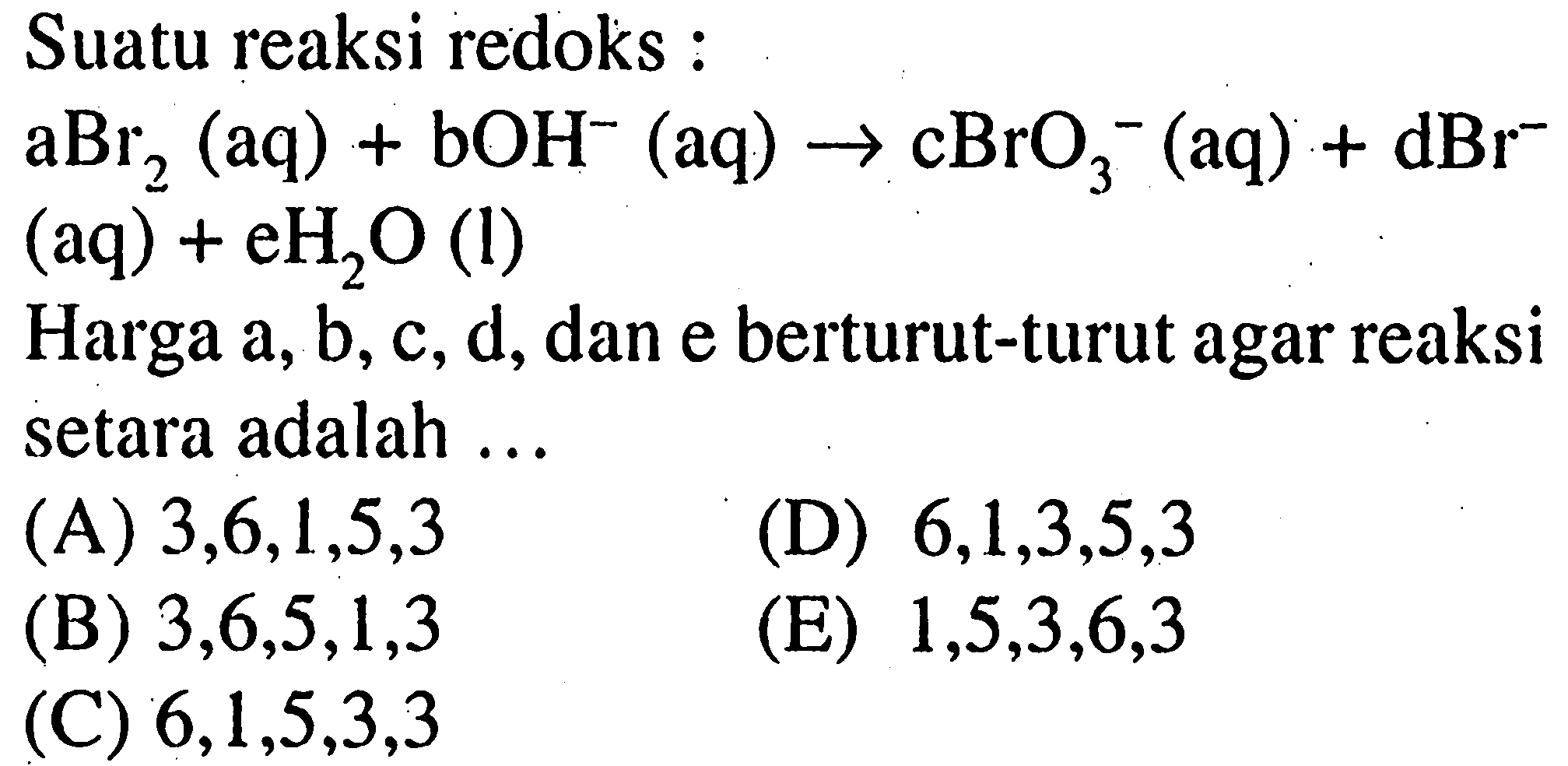 Suatu reaksi redoks:aBr2(aq)+bOH^-(aq)->cBrO3^-(aq)+dBr^-(aq)+eH2O(l) Harga a, b, c, d, dan e berturut-turut agar reaksi setara adalah ...