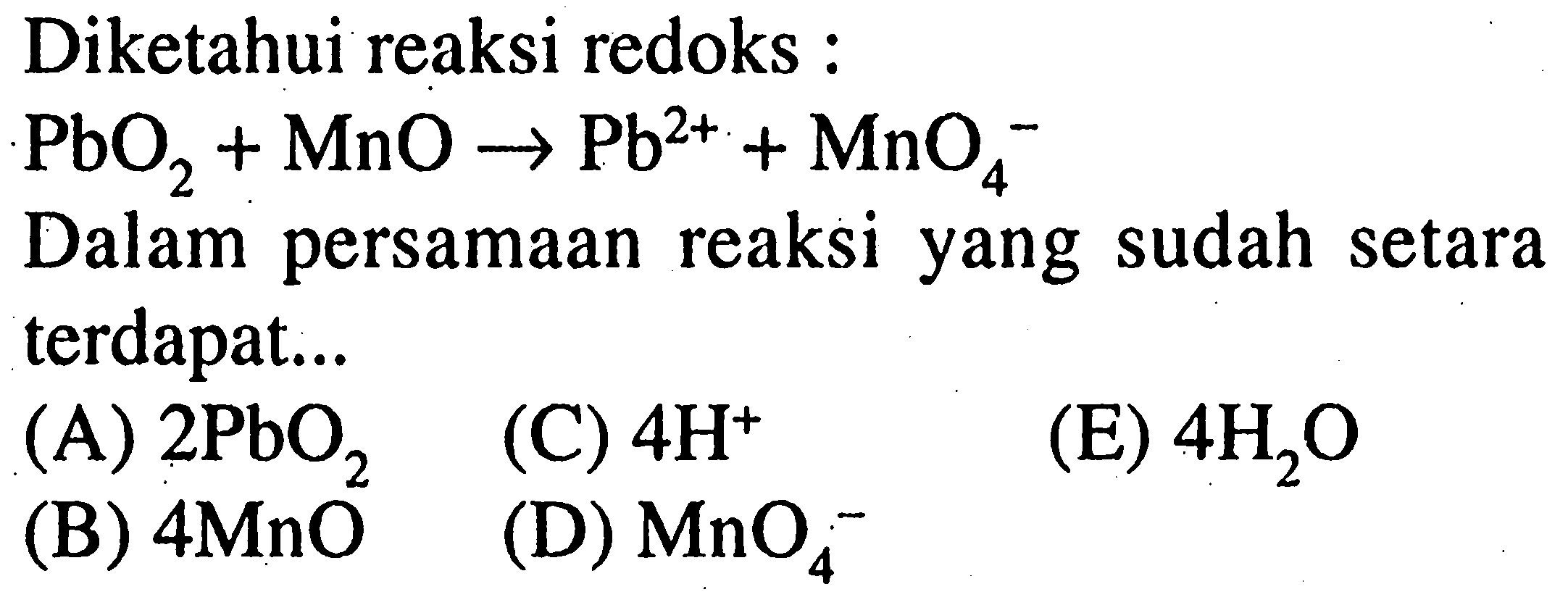 Diketahui reaksi redoks : 
PbO2 + MnO -> Pb^(2+) + MnO4^- 
Dalam persamaan reaksi yang sudah setara terdapat 
(A) 2 PbO2 (C) 4 H^+ (E) 4 H2O (B) 4 MnO (D) MnO4^- 