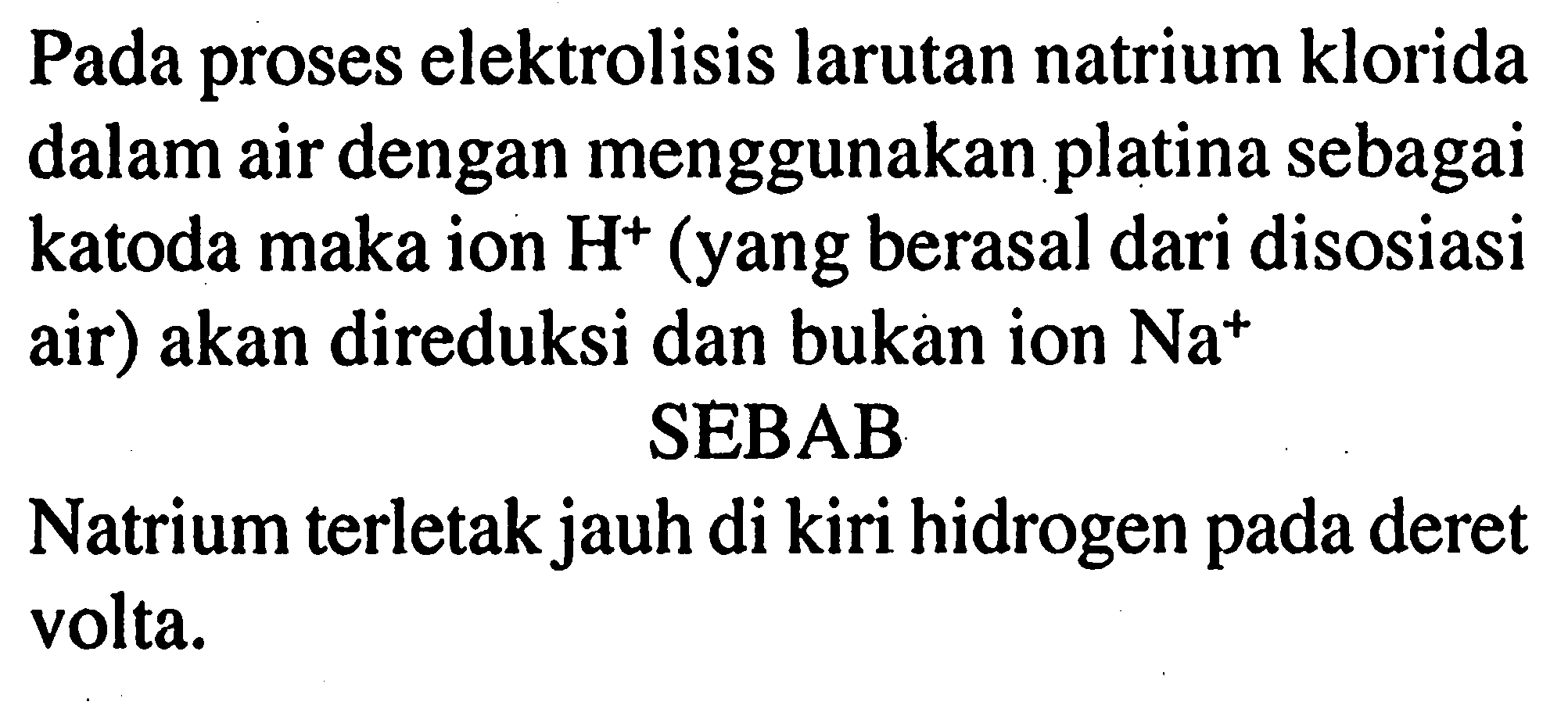 Pada proses elektrolisis larutan natrium klorida dalam air dengan menggunakan platina sebagai katoda maka ion H^+ (yang berasal dari disosiasi air) akan direduksi dan bukan ion Na^+ 
SEBAB
Natrium terletak jauh di kiri hidrogen pada deret volta.