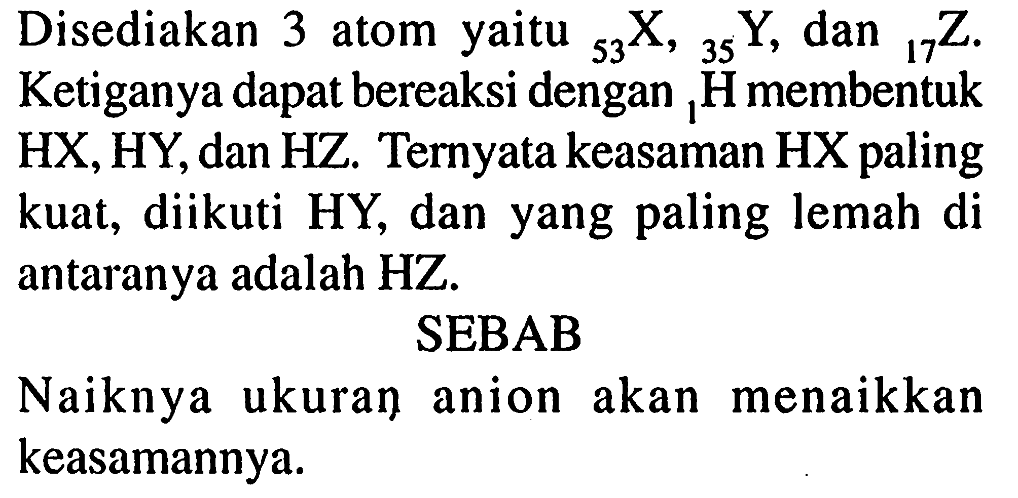 Disediakan 3 atom yaitu 53 X, 35 Y, dan 17 Z. Ketiganya dapat bereaksi dengan l H membentuk HX, HY, dan HZ. Ternyata keasaman HX paling kuat, diikuti HY, dan yang paling lemah di antaranya adalah  HZ .
SEBAB
Naiknya ukuran anion akan menaikkan keasamannya.