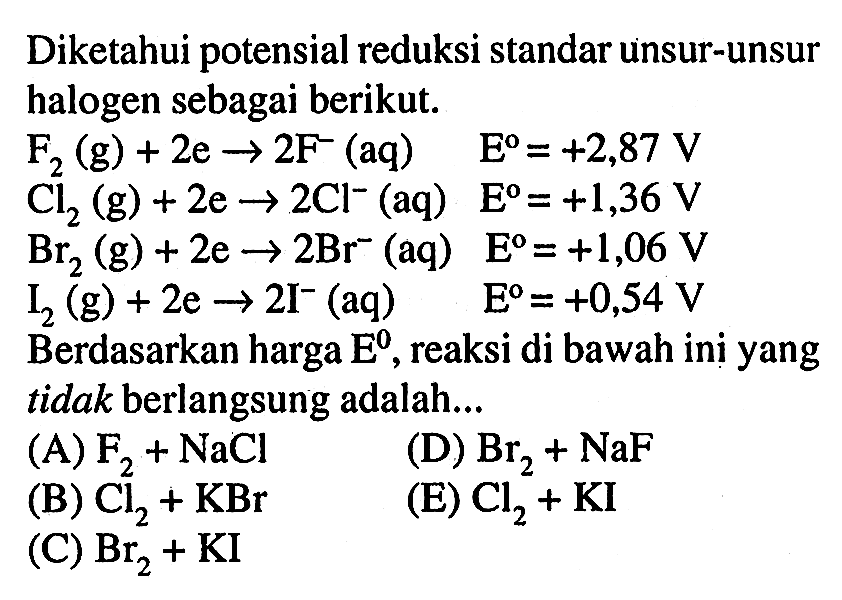 Diketahui potensial reduksi standar unsur-unsur halogen sebagai berikut. F2(g)+2e -> 2F^-(aq)  E^o=+2,87 V  Cl2(g)+2e -> 2Cl^-(aq)  E^o=+1,36 V  Br2(g)+2e -> 2Br^-(aq)  E^o=+1,06 V  I2(g)+2e -> 2I^-(aq)  E^o=+0,54 V Berdasarkan harga  E^o , reaksi di bawah ini yang tidak berlangsung adalah...