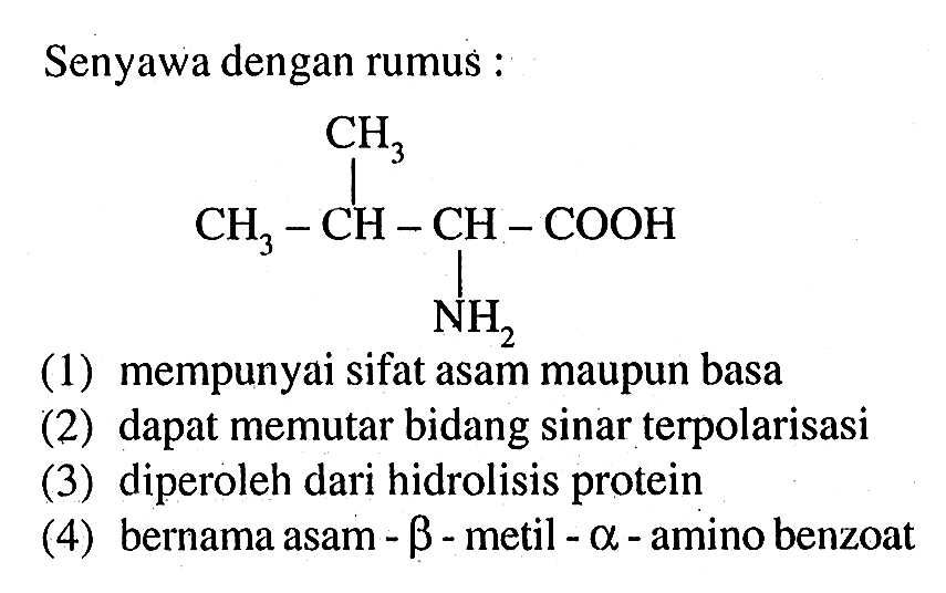 Senyawa dengan rumus :
CH3 - CH - CH - COOH CH3 NH2 
(1) mempunyai sifat asam maupun basa
(2) dapat memutar bidang sinar terpolarisasi
(3) diperoleh dari hidrolisis protein
(4) bernama asam - beta - metil - alpha - amino benzoat