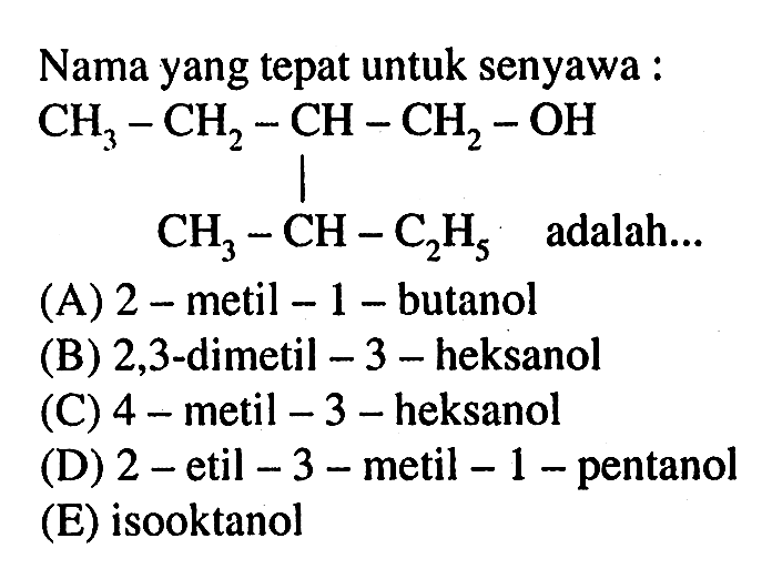 Nama yang tepat untuk senyawa : 
CH3-CH2-CH-CH2-OH CH3-CH-C2H5 adalah 
(A) 2-metil-1-butanol 
(B) 2,3-dimetil-3-heksanol 
(C) 4-metil-3-heksanol 
(D) 2-etil-3-metil-1-pentanol 
(E) isooktanol