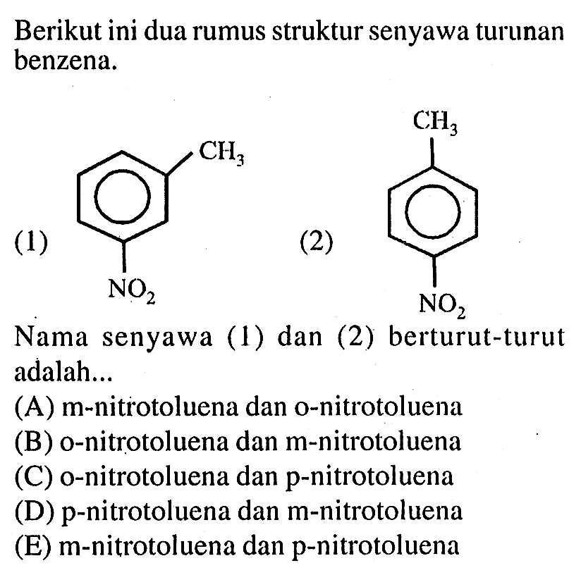 Berikut ini dua rumus struktur senyawa turunan benzena. 
(1) CH3 NO2 (2) CH3 NO2 
Nama senyawa (1) dan (2) berturut-turut adalah 
(A) m-nitrotoluena dan o-nitrotoluena 
(B) o-nitrotoluena dan m-nitrotoluena 
(C) o-nitrotoluena dan p-nitrotoluena 
(D) p-nitrotoluena dan m-nitrotoluena 
(E) m-nitrotoluena dan p-nitrotoluena