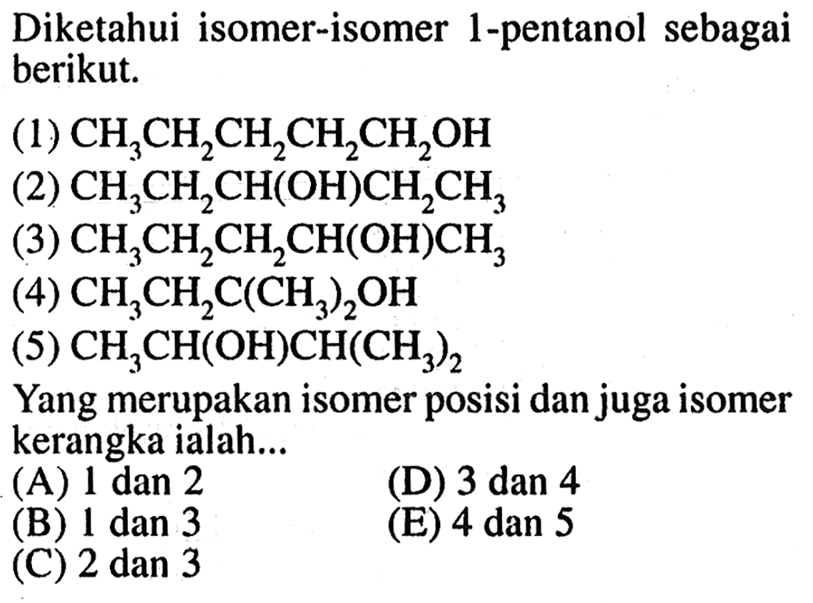 Diketahui isomer-isomer 1-pentanol sebagai berikut. 
(1) CH3CH2CH2CH2CH2OH 
(2) CH3CH2CH(OH)CH2CH3 
(3) CH3CH2CH2CH(OH)CH3 
(4) CH3CH2C(CH3)2OH 
(5) CH3CH(OH)CH(CH3)2 
Yang merupakan isomer posisi dan juga isomer kerangka ialah... 
(A) 1 dan 2 (D) 3 dan 4 (B) 1 dan 3 (E) 4 dan 5 (C) 2 dan 3