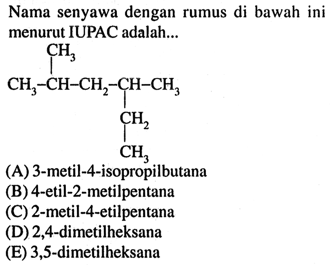 Nama senyawa dengan rumus di bawah ini menurut IUPAC adalah ... CH3-CH-CH2-CH-CH3 CH3 CH2 CH3 (A) 3-metil-4-isopropilbutana (B) 4-etil-2-metilpentana (C) 2-metil-4-etilpentana (D) 2,4-dimetilheksana (E) 3,5-dimetilheksana 