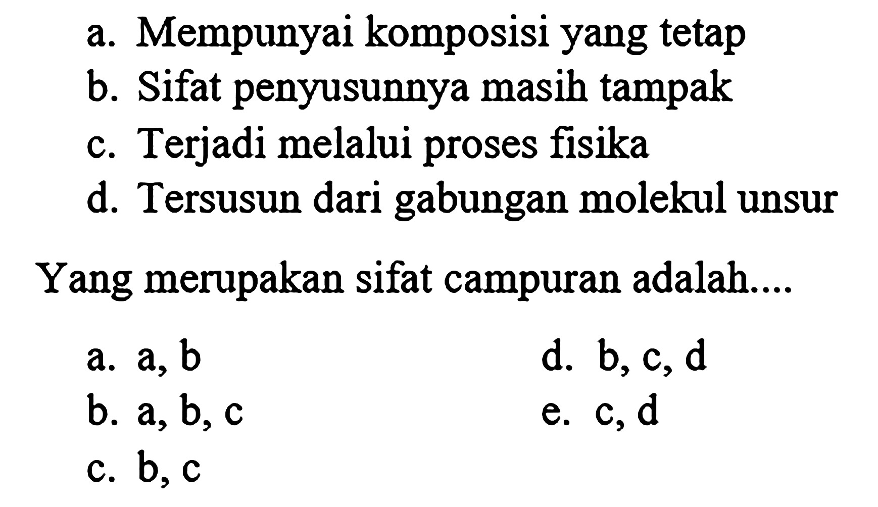 a. Mempunyai komposisi yang tetap 
b. Sifat penyusunnya masih tampak 
c. Terjadi melalui proses fisika 
d. Tersusun dari gabungan molekul unsur 
Yang merupakan sifat campuran adalah....