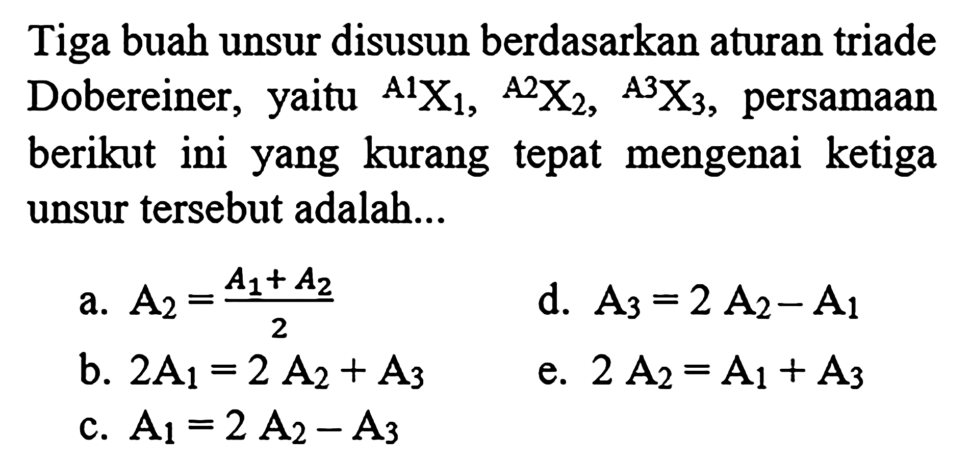 Tiga buah unsur disusun berdasarkan aturan triade Dobereiner, yaitu  A1 X1, A2 X2, A X3, persamaan berikut ini yang kurang tepat mengenai ketiga unsur tersebut adalah...
a. A2=(A1+A2)/2 
d. A3=2 A2-A1 
b. 2 A1=2 A2+A3 
e. 2 A2=A1+A3 
c. A1=2 A2-A3 