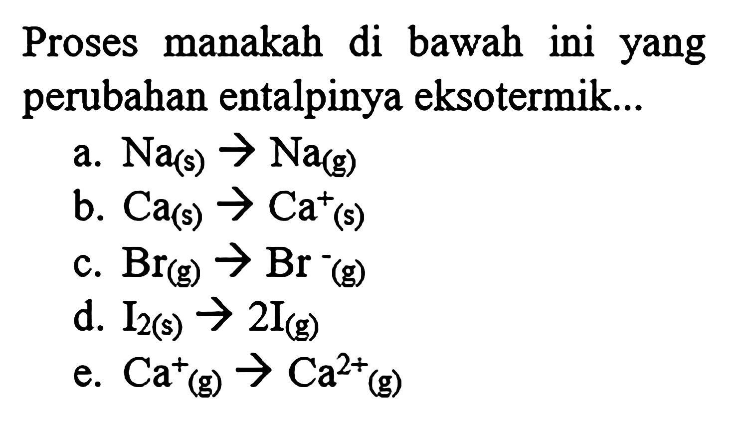 Proses manakah di bawah ini yang perubahan entalpinya eksotermik... 
a. Na (s) -> Na (g) 
b. Ca (s) -> Ca^+ (s) 
c. Br (g) -> Br^- (g) 
d. I2 (s) -> 2I (g) 
e. Ca^+ (g) -> Ca^(2+) (g)