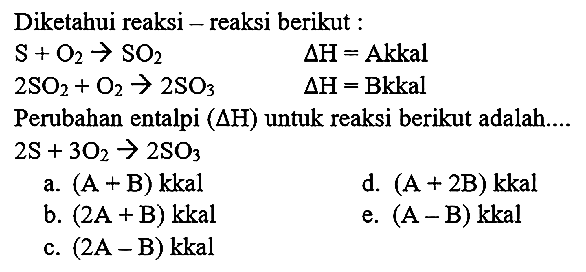 Diketahui reaksi-reaksi berikut : S + O2 -> SO2 delta H = A kkal 2 SO2 + O2 -> 2 SO3 AH = B kkal Perubahan entalpi (delta H) untuk reaksi berikut adalah ... 2 S + 3 O2 -> 2 SO3