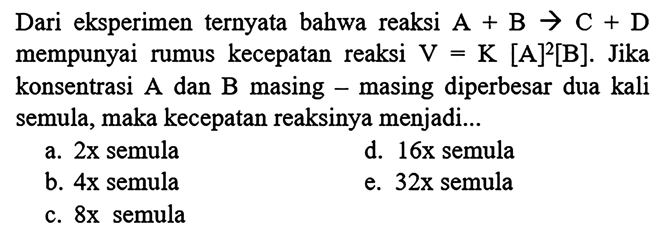 Dari eksperimen ternyata bahwa reaksi A+B -> C+D mempunyai rumus kecepatan reaksi V=K[A]^2[B]. Jika konsentrasi A dan B masing-masing diperbesar dua kali semula, maka kecepatan reaksinya menjadi... a. 2x semula b. 4x semula c. 8x semula d. 16x semula e. 32x semula 