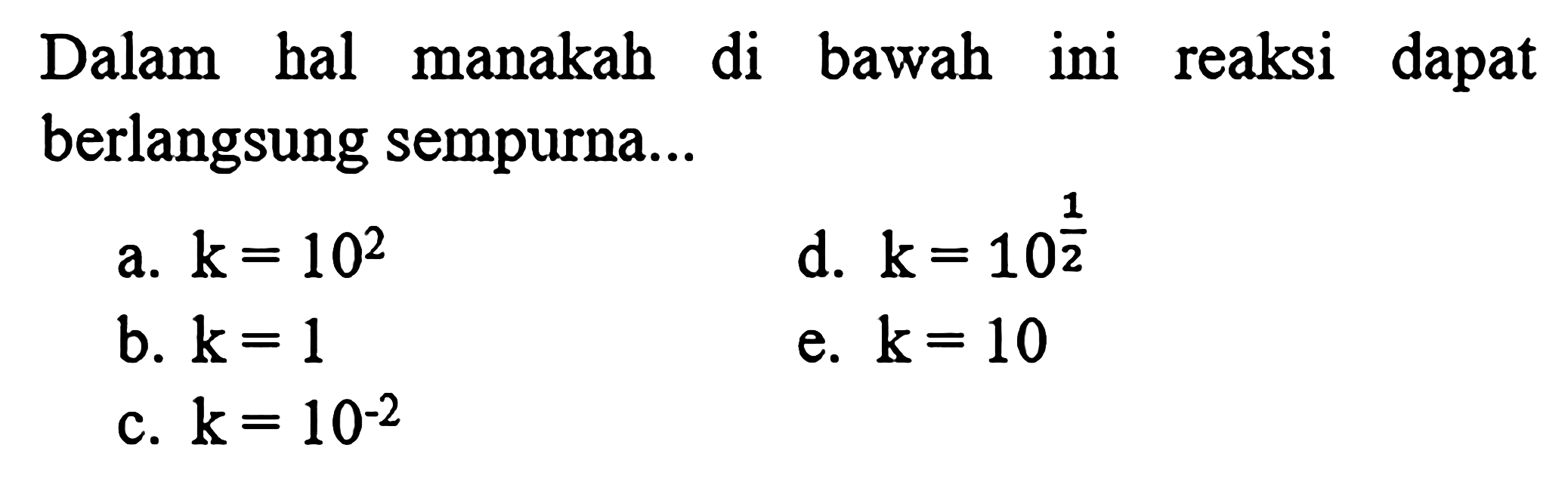 Dalam hal manakah di bawah ini reaksi dapat berlangsung sempurna...
a. k=10^2 
d. k=10^(1/2) 
b. k=1 
e. k=10 
c. k=10^(-2) 