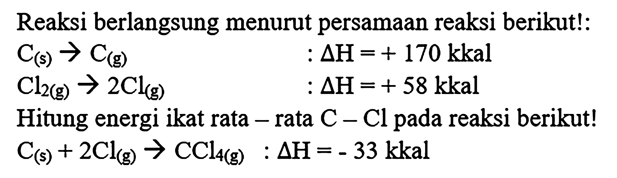 Reaksi berlangsung menurut persamaan reaksi berikut: 
C (s) -> C (g) : delta H = +170 kkal 
Cl2 (g) -> 2Cl (g) : delta H = +58 kkal 
Hitung energi ikat rata-rata C - Cl pada reaksi berikut! 
C (s) + 2Cl (g) -> CCl4 (g) : delta H = -33 kkal