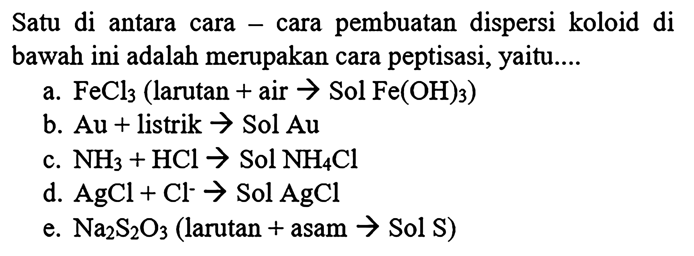 Satu di antara cara - cara pembuatan dispersi koloid di bawah ini adalah merupakan cara peptisasi, yaitu....
a.  FeCl3  (larutan  +  air  -> Sol Fe(OH)3 )
b.  Au+  listrik  ->  Sol  Au 
c.  NH3+HCl ->  Sol  NH4 Cl 
d.  AgCl+Cl^- ->  Sol  AgCl 
e.  Na2S2O3  (larutan + asam  ->  Sol  S  )