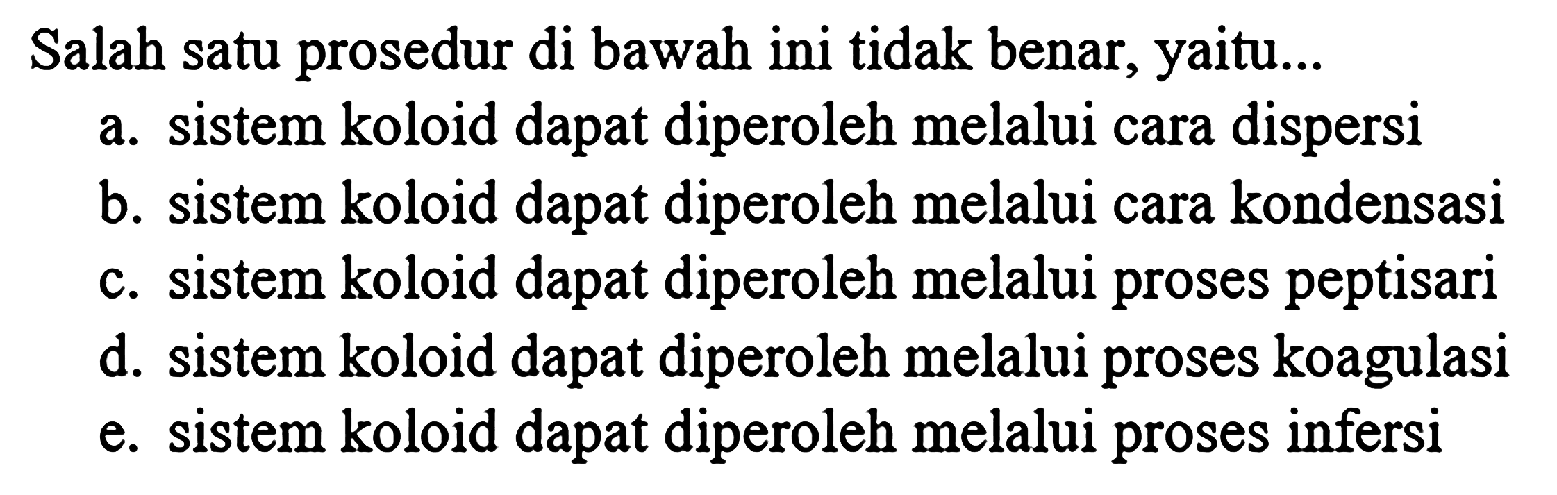 Salah satu prosedur di bawah ini tidak benar, yaitu...
a. sistem koloid dapat diperoleh melalui cara dispersi
b. sistem koloid dapat diperoleh melalui cara kondensasi
c. sistem koloid dapat diperoleh melalui proses peptisari
d. sistem koloid dapat diperoleh melalui proses koagulasi
e. sistem koloid dapat diperoleh melalui proses infersi