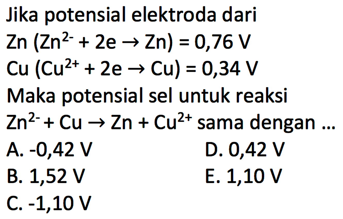 Jika potensial elektroda dari Zn(Zn^2-+2e -> Zn)=0,76 V Cu(Cu^2++2e -> Cu)=0,34 V Maka potensial sel untuk reaksi Zn^2-+Cu -> Zn+Cu^2+ sama dengan ... 