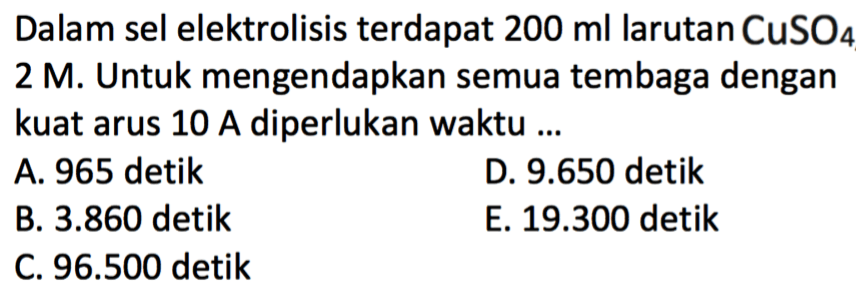 Dalam sel elektrolisis terdapat 200 ml larutan CuSO4 2 M. Untuk mengendapkan semua tembaga dengan kuat arus 10 A diperlukan waktu ...