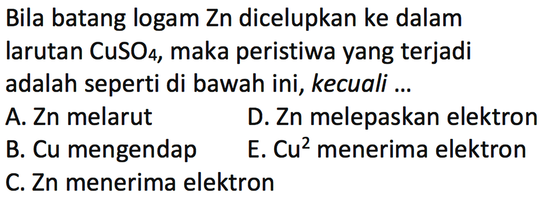 Bila batang logam Zn dicelupkan ke dalam larutan CuSO4, maka peristiwa yang terjadi adalah seperti di bawah ini, kecuali ... 
A. Zn melarut 
B. Cu mengendap 
C. Zn menerima elektron 
D. Zn melepaskan elektron 
E. Cu^2 menerima elektron