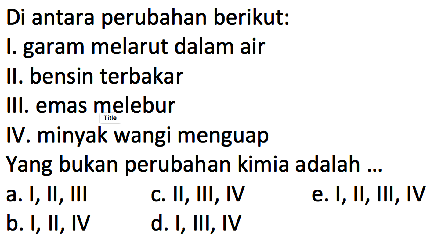 Di antara perubahan berikut:
I. garam melarut dalam air
II. bensin terbakar
III. emas melebur
IV. minyak wangi menguap
Yang bukan perubahan kimia adalah ...
