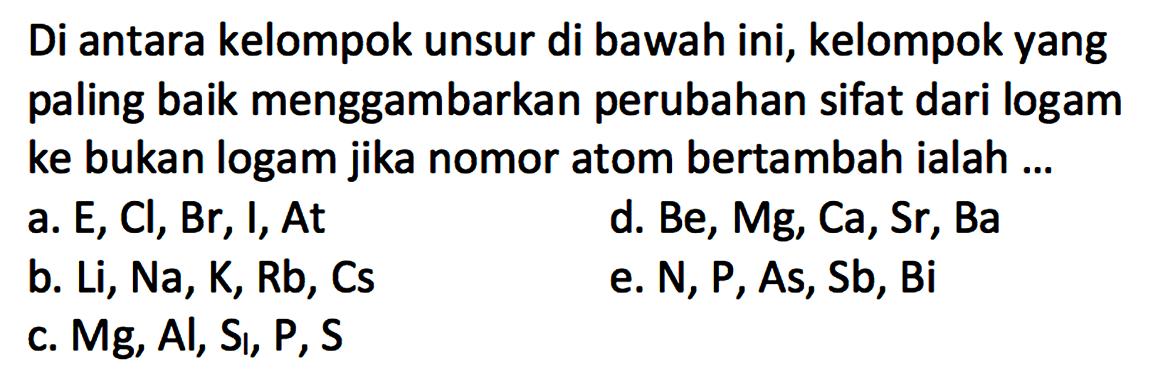 Di antara kelompok unsur di bawah ini, kelompok yang paling baik menggambarkan perubahan sifat dari logam ke bukan logam jika nomor atom bertambah ialah ... 
a. E, Cl, Br, I, At 
b. Li, Na, K, Rb, Cs 
c. Mg, Al, Si, P, S 
d. Be, Mg, Ca, Sr, Ba 
e. N, P, As, Sb, Bi