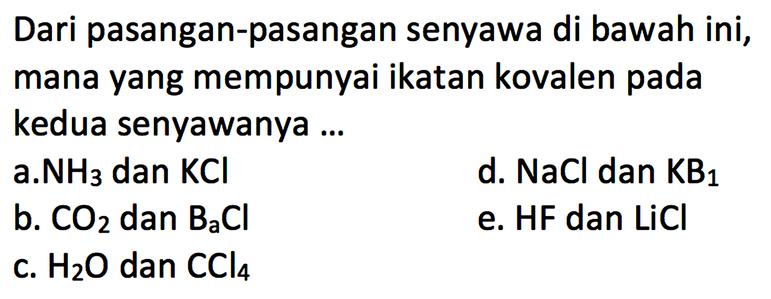 Dari pasangan-pasangan senyawa di bawah ini, mana yang mempunyai ikatan kovalen pada kedua senyawanya ... a. NH3 dan KCl d. NaCl dan KB1 b. CO2 dan B2Cl e. HF dan LiCl c. H2O dan CCl4