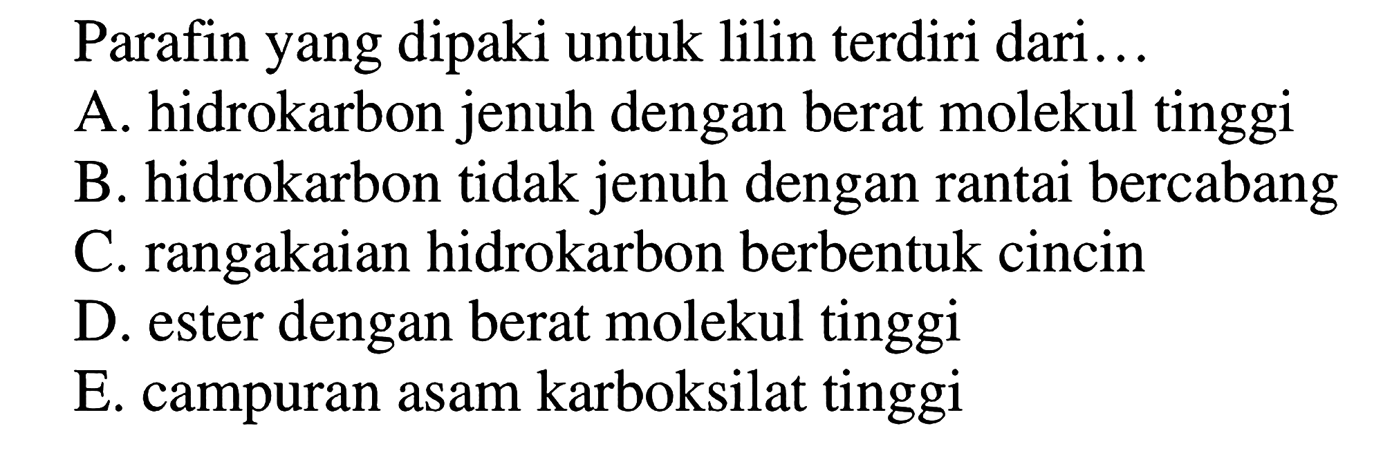 Parafin yang dipakai untuk lilin terdiri dari...
A. hidrokarbon jenuh dengan berat molekul tinggi 
B. hidrokarbon tidak jenuh dengan rantai bercabang 
C. rangkaian hidrokarbon berbentuk cincin 
D. ester dengan berat molekul tinggi 
E. campuran asam karboksilat tinggi