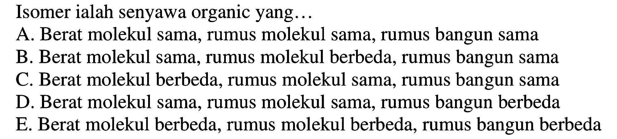 Isomer ialah senyawa organic yang...
A. Berat molekul sama, rumus molekul sama, rumus bangun sama
B. Berat molekul sama, rumus molekul berbeda, rumus bangun sama
C. Berat molekul berbeda, rumus molekul sama, rumus bangun sama
D. Berat molekul sama, rumus molekul sama, rumus bangun berbeda
E. Berat molekul berbeda, rumus molekul berbeda, rumus bangun berbeda