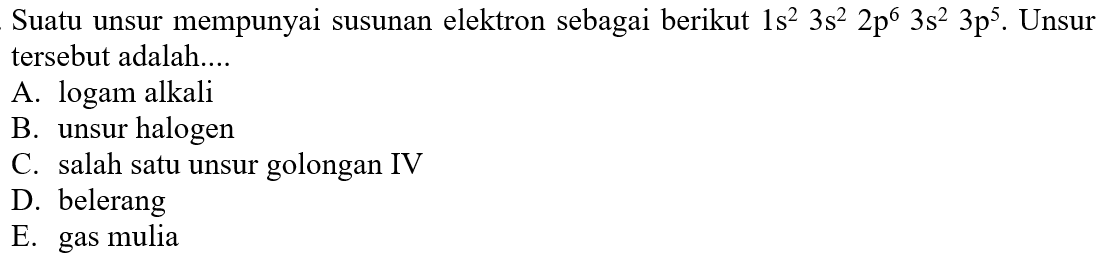 Suatu unsur mempunyai susunan elektron sebagai berikut  1 s^(2) 3 s^(2) 2 p^(6) 3 s^(2) 3 p^(5) . Unsur tersebut adalah....
A. logam alkali
B. unsur halogen
C. salah satu unsur golongan IV
D. belerang
E. gas mulia