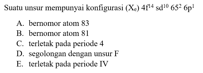 Suatu unsur mempunyai konfigurasi (Xe) 4f^14 sd^10 65^2 6p^1 
A. bernomor atom 83 
B. bernomor atom 81 
C. terletak pada periode 4 
D. segolongan dengan unsur F 
E. terletak pada periode IV