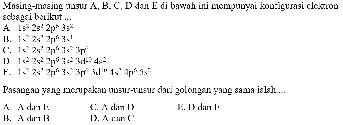 Masing-masing unsur A, B, C, D dan E di bawah ini mempunyai konfigurasi elektron sebagai berikut....A.  1 s^2 2 s^2 2 p^6 3 s^2 B.  1 s^2 2 s^2 2 p^6 3 s^1 C.  1 s^2 2 s^2 2 p^6 3 s^2 3 p^6 D.  1 s^2 2 s^2 2 p^6 3 s^2 3 d^10 4 s^2 E.  1 s^2 2 s^2 2 p^6 3 s^2 3 p^6 3 d^10 4 s^2 4 p^6 5 s^2 Pasangan yang merupakan unsur-unsur dari golongan yang sama ialah....