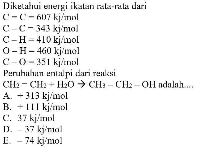 Diketahui energi ikatan rata-rata dari C=C=607 kj/mol  C-C=343 kj/mol  C-H=410 kj/mol  O-H=460 kj/mol  C-O=351 kj/mol Perubahan entalpi dari reaksi CH2=CH2+H2O->CH3-CH2-OH adalah.... 