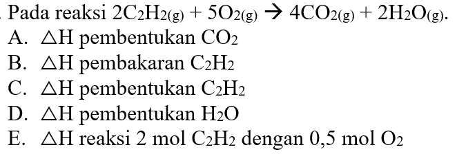  Pada reaksi 2 C2H2 (g)+5 O2 (g) -> 4 CO2 (g)+2 H2O (g) 
A. delta H pembentukan CO2 
B. delta H pembakaran C2H2 
C. delta H pembentukan C2H2 
D. delta H pembentukan H2O 
E. delta H reaksi 2 mol C2H2 dengan 0,5 mol O2 