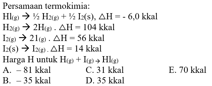 Persamaan termokimia: Hl(g) -> 1/2 H2(g) + 1/2 I2(s), delta H=-6,0 kkal H2(g) -> 2H(g). delta H=104 kkal I2(g) -> 2I(g). delta H=56 kkal I2(s) -> I2(g). delta H=14 kkal Harga H untuk H(g) + I(g) -> Hl(g) 