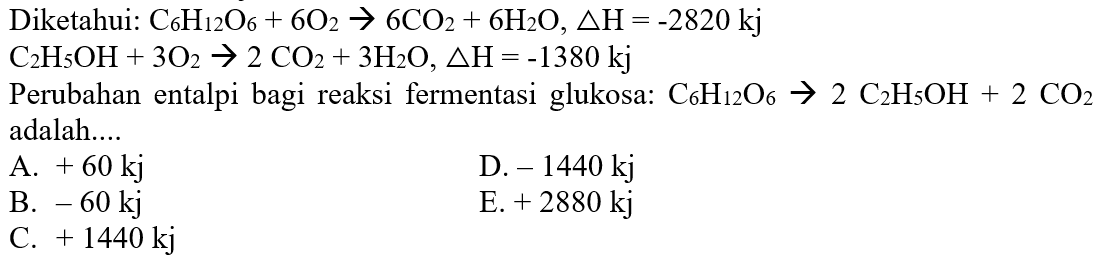 Diketahui: C6H12O6+6O2 -> 6CO2+6H2O, delta H=-2820 kj C2H5OH+3O2 -> 2CO2+3H2O, delta H=-1380 kj Perubahan entalpi bagi reaksi fermentasi glukosa: C6H12O6 -> 2C2H5OH+2CO2 adalah... 